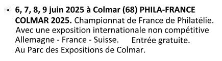 Les 06, 07, 08 er 09 juin 2025 à Colmar (68) : Phila-France Colmar 2025. Championnat de France de Philatélie. Avec une exposition internationale non compétitive : Allemagne - France - Suisse. Au parc des expositions de Colmar. Entrée Gratuite.